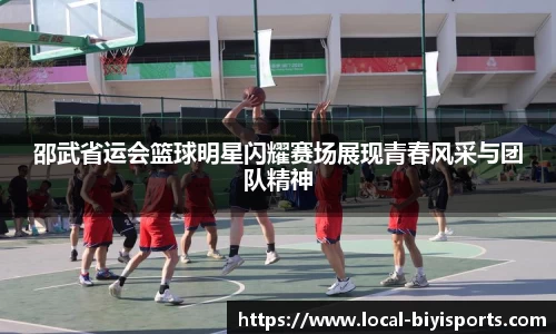 邵武省运会篮球明星闪耀赛场展现青春风采与团队精神